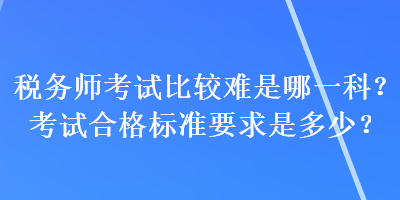 稅務(wù)師考試比較難是哪一科？考試合格標(biāo)準(zhǔn)要求是多少？