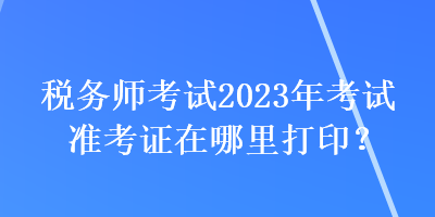 稅務(wù)師考試2023年考試準(zhǔn)考證在哪里打?。? suffix=