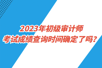 2023年初級(jí)審計(jì)師考試成績(jī)查詢時(shí)間確定了嗎？