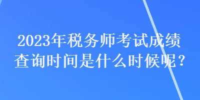 2023年稅務(wù)師考試成績查詢時間是什么時候呢？