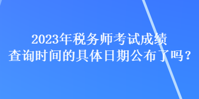 2023年稅務師考試成績查詢時間的具體日期公布了嗎？