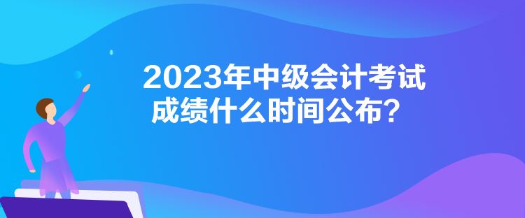 2023年中級會計考試成績什么時間公布？