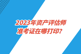 2023年資產(chǎn)評(píng)估師準(zhǔn)考證在哪打印？