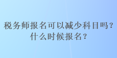 稅務(wù)師報(bào)名可以減少科目嗎？什么時(shí)候報(bào)名？