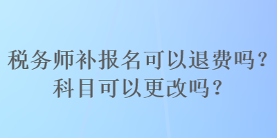 稅務(wù)師補(bǔ)報(bào)名可以退費(fèi)嗎？科目可以更改嗎？