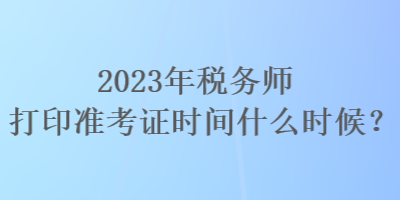 2023年稅務(wù)師打印準(zhǔn)考證時(shí)間什么時(shí)候？