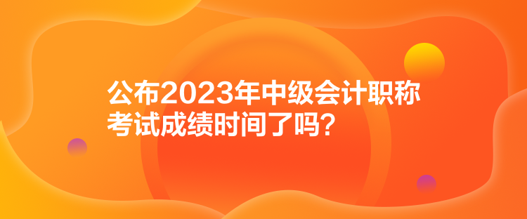 公布2023年中級會計職稱考試成績時間了嗎？