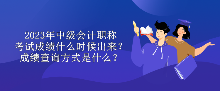 2023年中級會計職稱考試成績什么時候出來？成績查詢方式是什么？