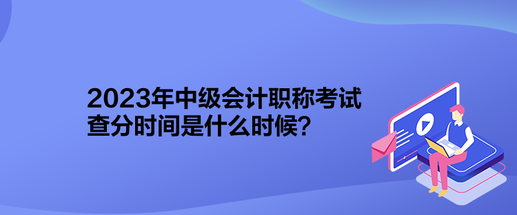 2023年中級會計職稱考試查分時間是什么時候？