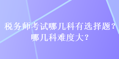 稅務(wù)師考試哪幾科有選擇題？哪幾科難度大？