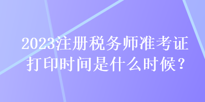 2023注冊稅務師準考證打印時間是什么時候？