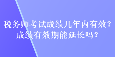 稅務(wù)師考試成績幾年內(nèi)有效？成績有效期能延長嗎？