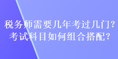 稅務(wù)師需要幾年考過幾門？考試科目如何組合搭配？