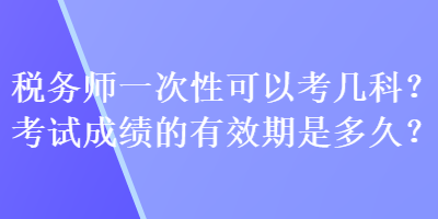 稅務(wù)師一次性可以考幾科？考試成績的有效期是多久？