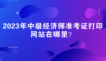 2023年中級經(jīng)濟(jì)師準(zhǔn)考證打印網(wǎng)站在哪里？