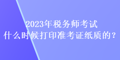 2023年稅務師考試什么時候打印準考證紙質(zhì)的？