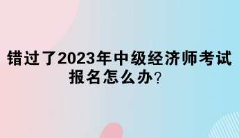 錯(cuò)過了2023年中級經(jīng)濟(jì)師考試報(bào)名怎么辦？