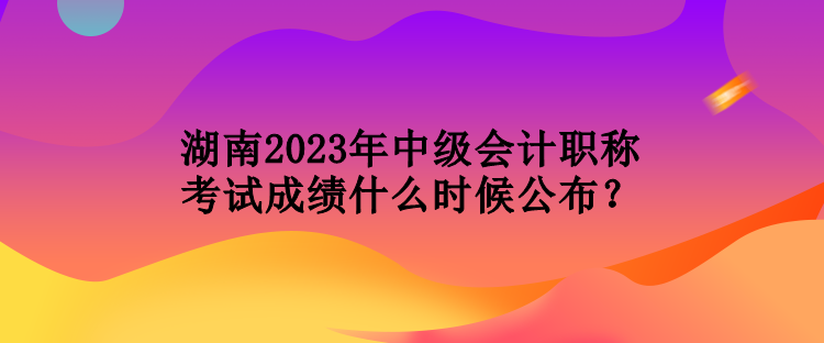 湖南2023年中級會計職稱考試成績什么時候公布？