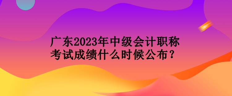 廣東2023年中級會計(jì)職稱考試成績什么時候公布？