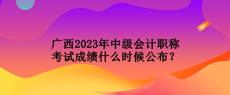 廣西2023年中級(jí)會(huì)計(jì)職稱考試成績(jī)什么時(shí)候公布？