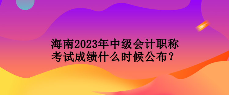 海南2023年中級會計職稱考試成績什么時候公布？