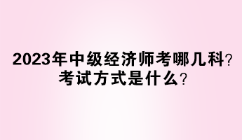 2023年中級(jí)經(jīng)濟(jì)師考哪幾科？考試方式是什么？