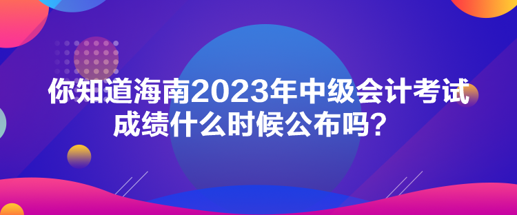 你知道海南2023年中級(jí)會(huì)計(jì)考試成績(jī)什么時(shí)候公布嗎？