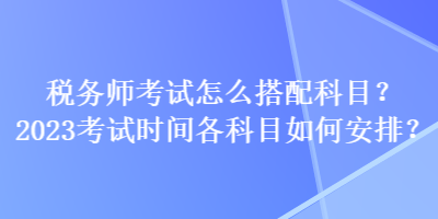 稅務(wù)師考試怎么搭配科目？2023考試時(shí)間各科目如何安排？