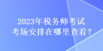 2023年稅務(wù)師考試考場(chǎng)安排在哪里查看？