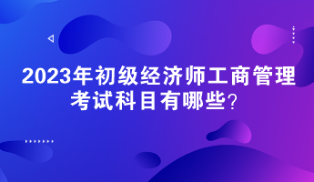 2023年初級經(jīng)濟師工商管理考試科目有哪些？