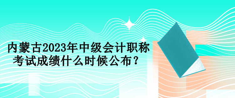 內蒙古2023年中級會計職稱考試成績什么時候公布？