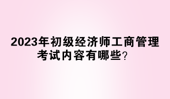 2023年初級(jí)經(jīng)濟(jì)師工商管理考試內(nèi)容有哪些？