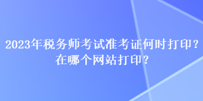 2023年稅務師考試準考證何時打印？在哪個網(wǎng)站打??？