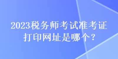 2023稅務(wù)師考試準(zhǔn)考證打印網(wǎng)址是哪個(gè)？