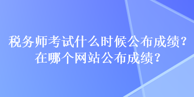 稅務(wù)師考試什么時(shí)候公布成績？在哪個網(wǎng)站公布成績？