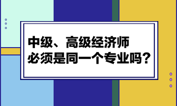 中級(jí)、高級(jí)經(jīng)濟(jì)師必須是同一個(gè)專業(yè)嗎？