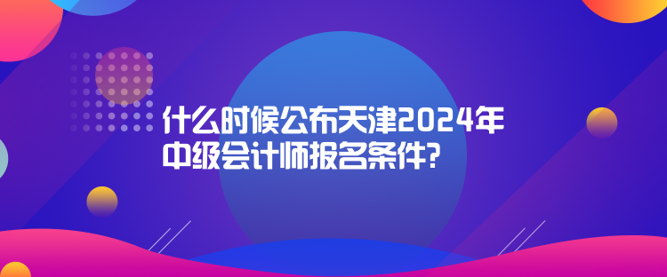 什么時候公布天津2024年中級會計師報名條件？