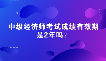 中級經(jīng)濟師考試成績有效期是2年嗎？