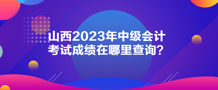 山西2023年中級會計考試成績在哪里查詢？