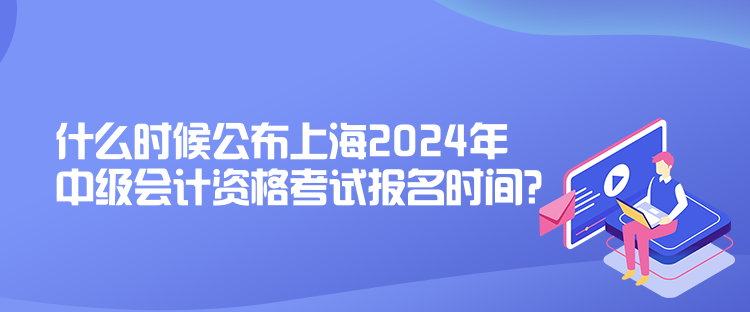 什么時候公布上海2024年中級會計資格考試報名時間？