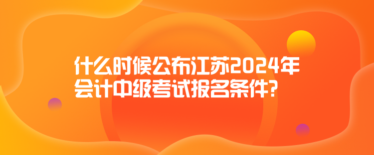 什么時(shí)候公布江蘇2024年會計(jì)中級考試報(bào)名條件？