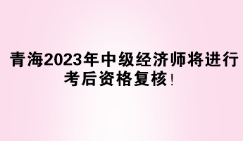 青海2023年中級經(jīng)濟(jì)師將進(jìn)行考后資格復(fù)核！