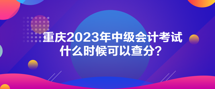 重慶2023年中級(jí)會(huì)計(jì)考試什么時(shí)候可以查分？