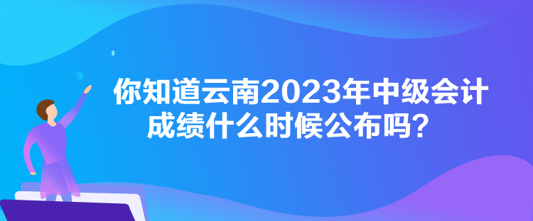 你知道云南2023年中級(jí)會(huì)計(jì)成績(jī)什么時(shí)候公布嗎？