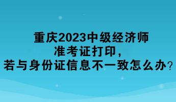 重慶2023中級經(jīng)濟(jì)師準(zhǔn)考證打印，若與身份證信息不一致怎么辦？