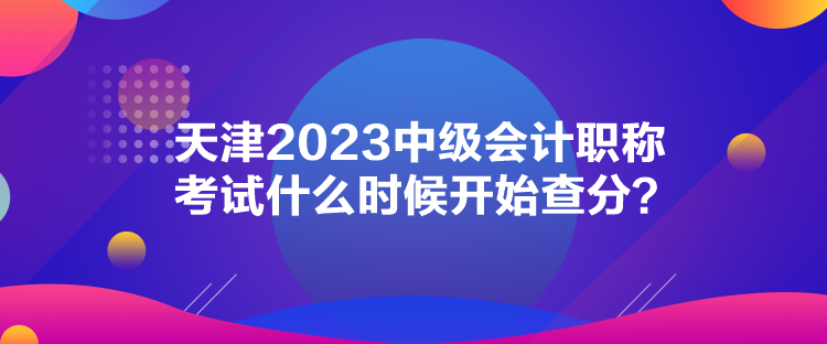 天津2023中級(jí)會(huì)計(jì)職稱考試什么時(shí)候開(kāi)始查分？