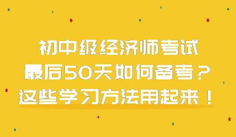 初中級經(jīng)濟(jì)師考試最后50天如何備考？這些學(xué)習(xí)方法用起來！