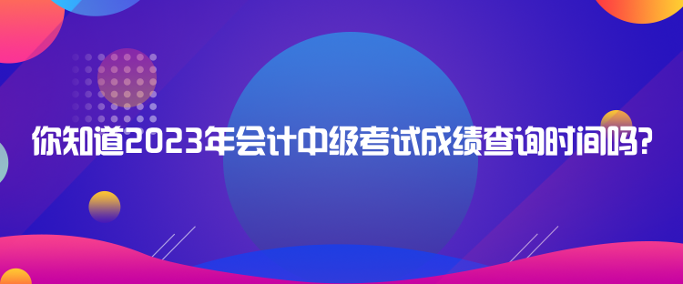 你知道2023年會計(jì)中級考試成績查詢時間嗎？