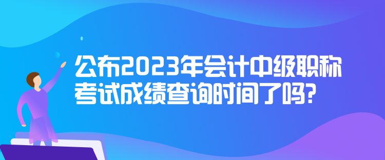 公布2023年會(huì)計(jì)中級(jí)職稱考試成績(jī)查詢時(shí)間了嗎？