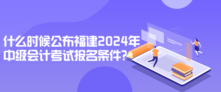 什么時候公布福建2024年中級會計考試報名條件？